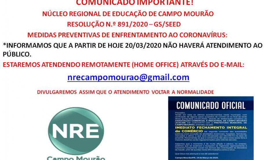 COMUNICADO IMPORTANTE!
              NÚCLEO REGIONAL DE EDUCAÇÃO DE CAMPO MOURÃO 
                          RESOLUÇÃO N.º 891/2020 – GS/SEED 
          MEDIDAS PREVENTIVAS DE ENFRENTAMENTO AO CORONAVÍRUS: 
*INFORMAMOS QUE A PARTIR DE HOJE 20/03/2020 NÃO HAVERÁ ATENDIMENTO AO PÚBLICO.
ESTAREMOS ATENDENDO REMOTAMENTE (HOME OFFICE) ATRAVÉS DO E-MAIL:
                                   nrecampomourao@gmail.com 
             DIVULGAREMOS ASSIM QUE O ATENDIMENTO VOLTAR A NORMALIDADE