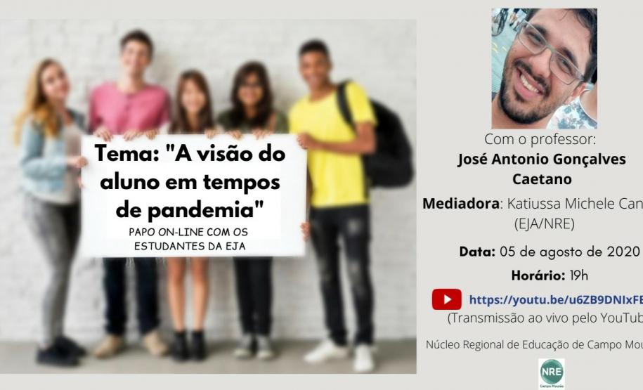 PAPO ON-LINE COM OS ESTUDANTES DE EDUCAÇÃO DE JOVENS E ADULTOS DO NÚCLEO REGIONAL DE CAMPO MOU No dia 05/08/2020, aconteceu o papo on-line: “A visão do aluno em tempos de pandemia”, com o Coordenador do setor de Educação Básica, Professor José Antonio Gonçalves Caetano, duas estudantes de EJA: Marta da Silva Carvalho, representante do CEEBJA Campo Mourão e Isabel Eidam do CEEBJA Emanuel, município de Campina da Lagoa e a mediadora a Técnica da EJA, Professora Katiussa Michele Canola, ambos do NRE de Campo Mourão.